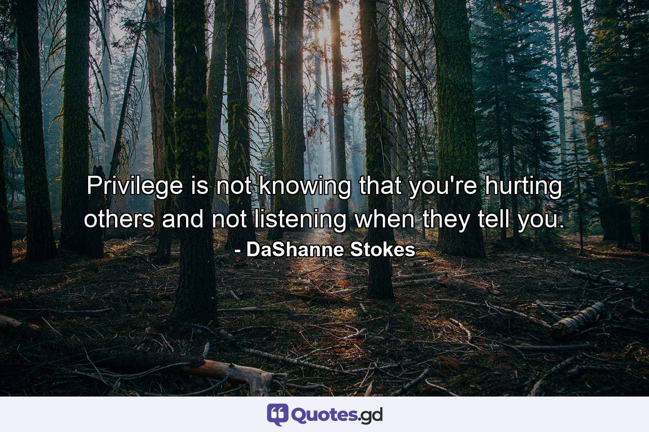 Privilege is not knowing that you're hurting others and not listening when they tell you. - Quote by DaShanne Stokes