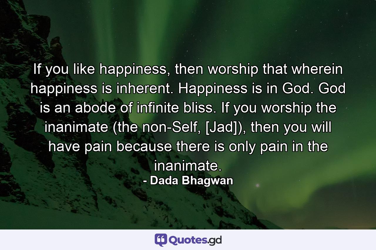 If you like happiness, then worship that wherein happiness is inherent. Happiness is in God. God is an abode of infinite bliss. If you worship the inanimate (the non-Self, [Jad]), then you will have pain because there is only pain in the inanimate. - Quote by Dada Bhagwan