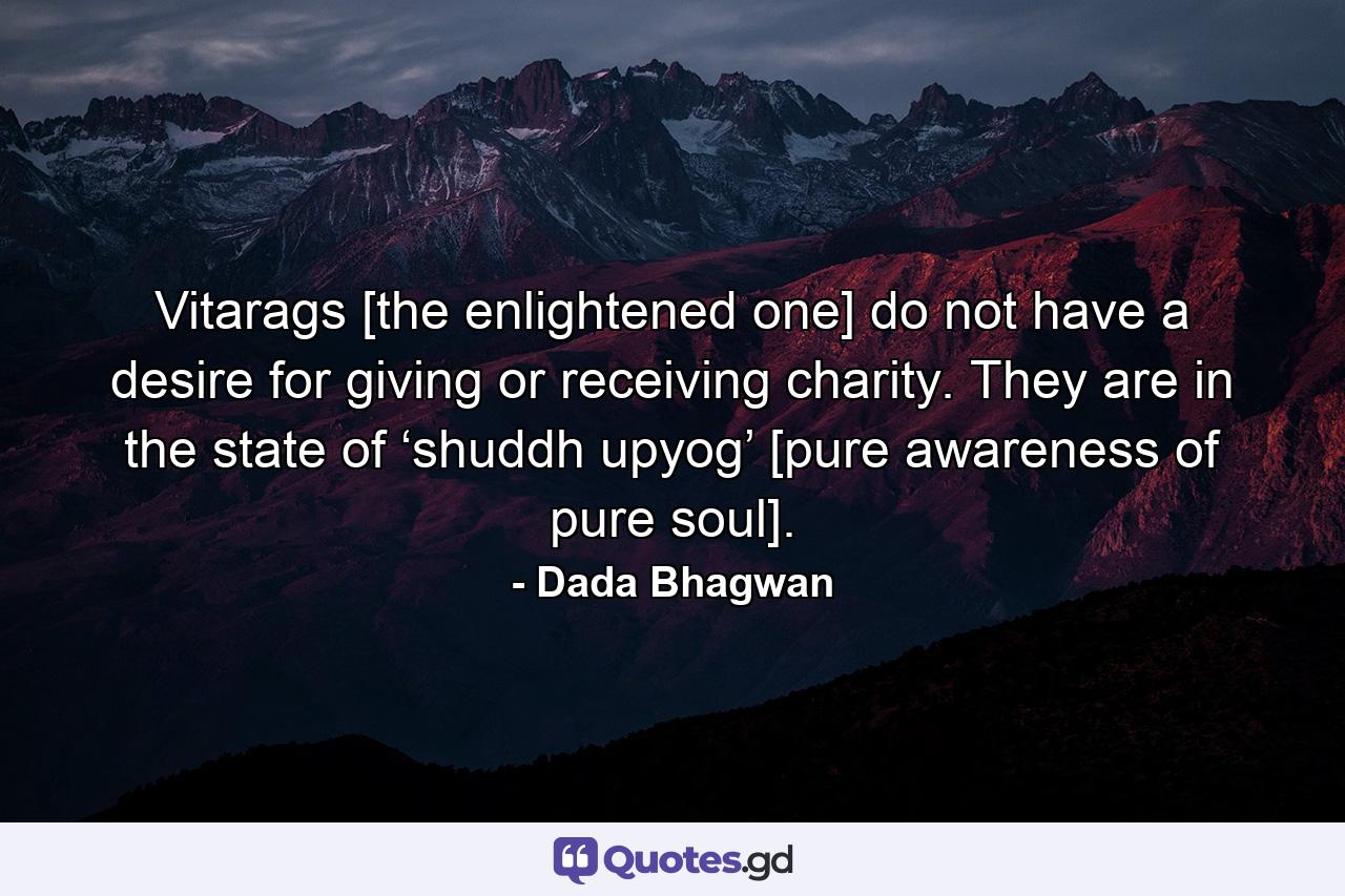 Vitarags [the enlightened one] do not have a desire for giving or receiving charity. They are in the state of ‘shuddh upyog’ [pure awareness of pure soul]. - Quote by Dada Bhagwan