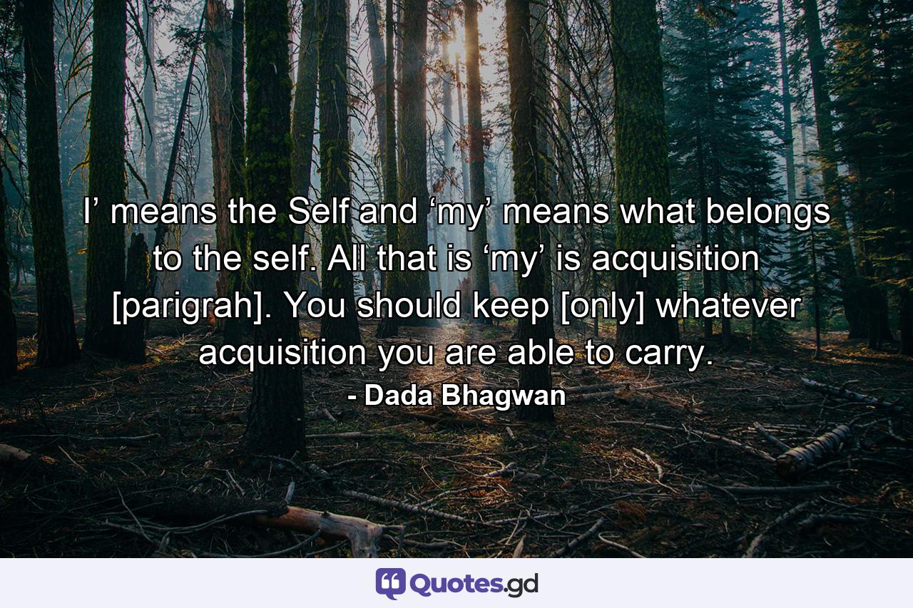 I’ means the Self and ‘my’ means what belongs to the self. All that is ‘my’ is acquisition [parigrah]. You should keep [only] whatever acquisition you are able to carry. - Quote by Dada Bhagwan