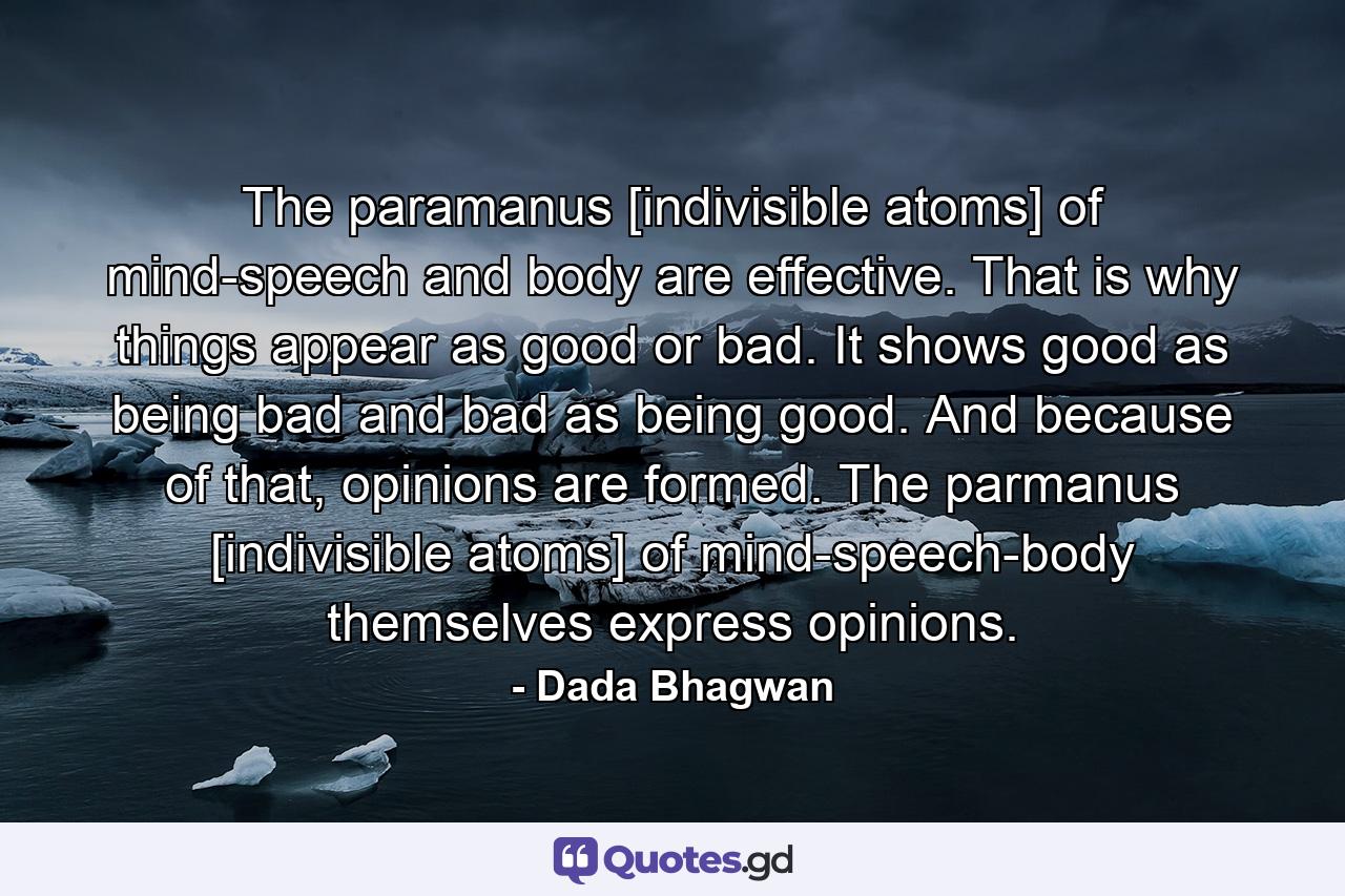 The paramanus [indivisible atoms] of mind-speech and body are effective. That is why things appear as good or bad. It shows good as being bad and bad as being good. And because of that, opinions are formed. The parmanus [indivisible atoms] of mind-speech-body themselves express opinions. - Quote by Dada Bhagwan