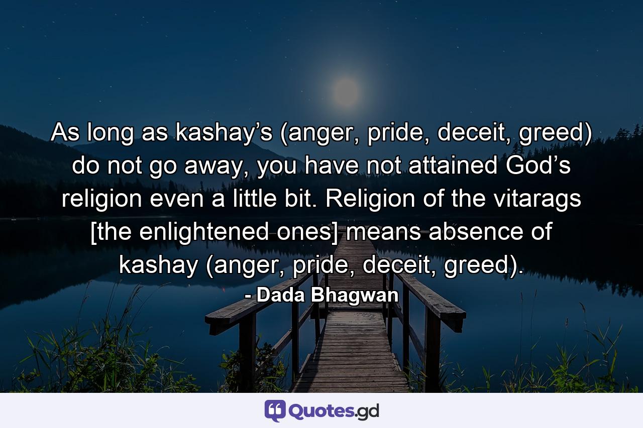 As long as kashay’s (anger, pride, deceit, greed) do not go away, you have not attained God’s religion even a little bit. Religion of the vitarags [the enlightened ones] means absence of kashay (anger, pride, deceit, greed). - Quote by Dada Bhagwan