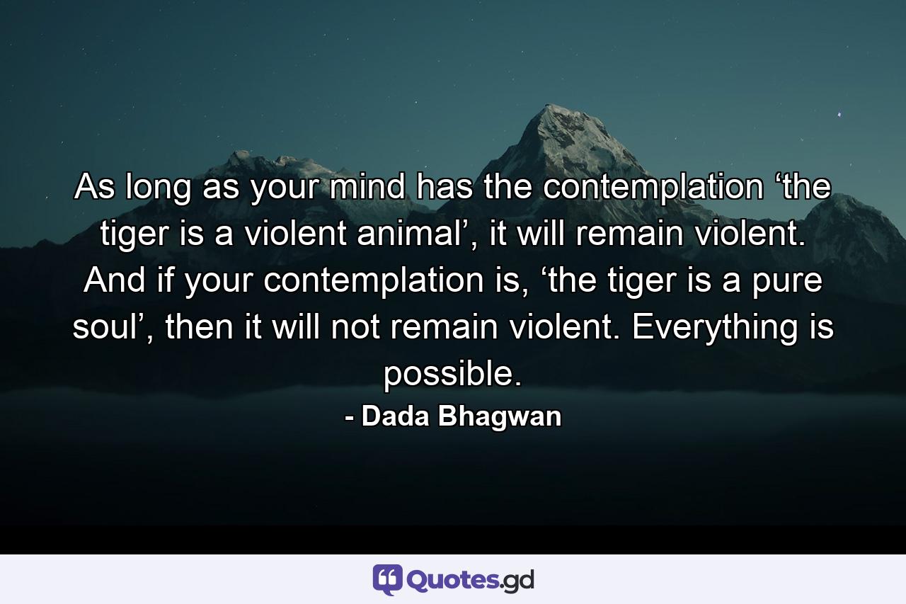 As long as your mind has the contemplation ‘the tiger is a violent animal’, it will remain violent. And if your contemplation is, ‘the tiger is a pure soul’, then it will not remain violent. Everything is possible. - Quote by Dada Bhagwan