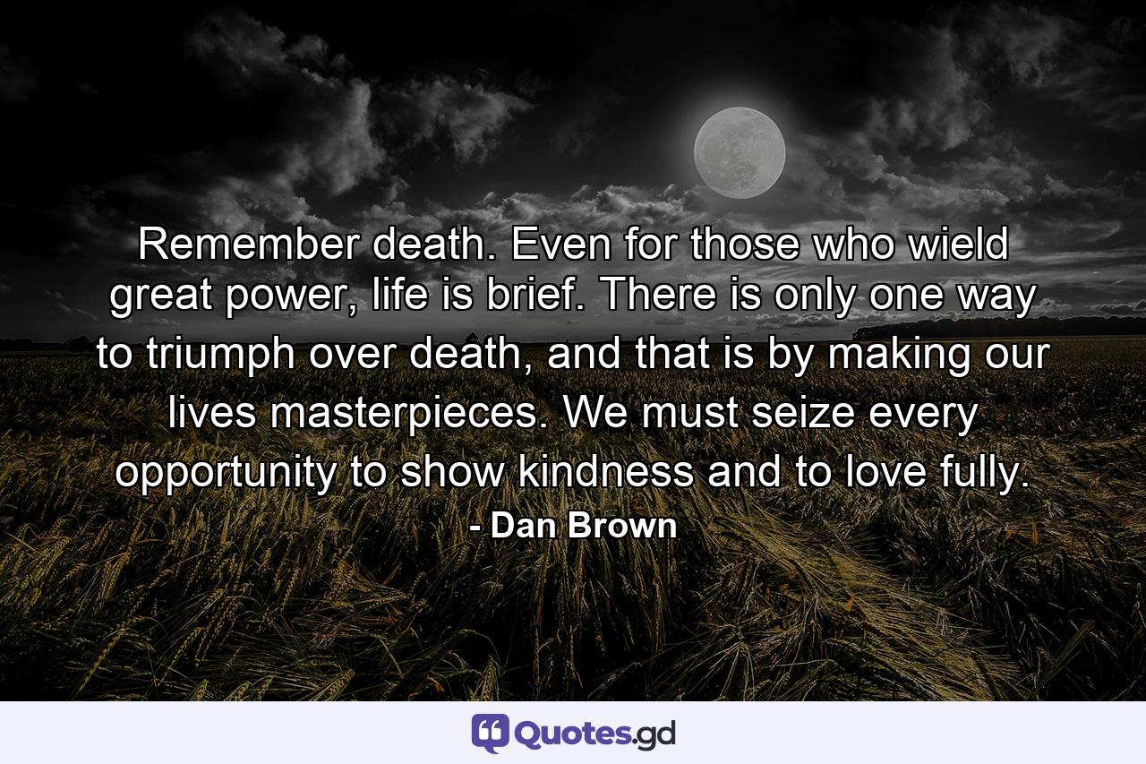 Remember death. Even for those who wield great power, life is brief. There is only one way to triumph over death, and that is by making our lives masterpieces. We must seize every opportunity to show kindness and to love fully. - Quote by Dan Brown