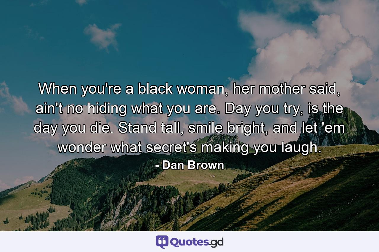 When you're a black woman, her mother said, ain't no hiding what you are. Day you try, is the day you die. Stand tall, smile bright, and let 'em wonder what secret's making you laugh. - Quote by Dan Brown