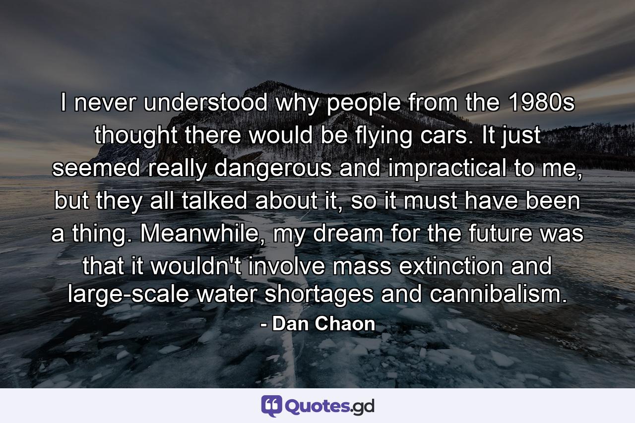 I never understood why people from the 1980s thought there would be flying cars. It just seemed really dangerous and impractical to me, but they all talked about it, so it must have been a thing. Meanwhile, my dream for the future was that it wouldn't involve mass extinction and large-scale water shortages and cannibalism. - Quote by Dan Chaon