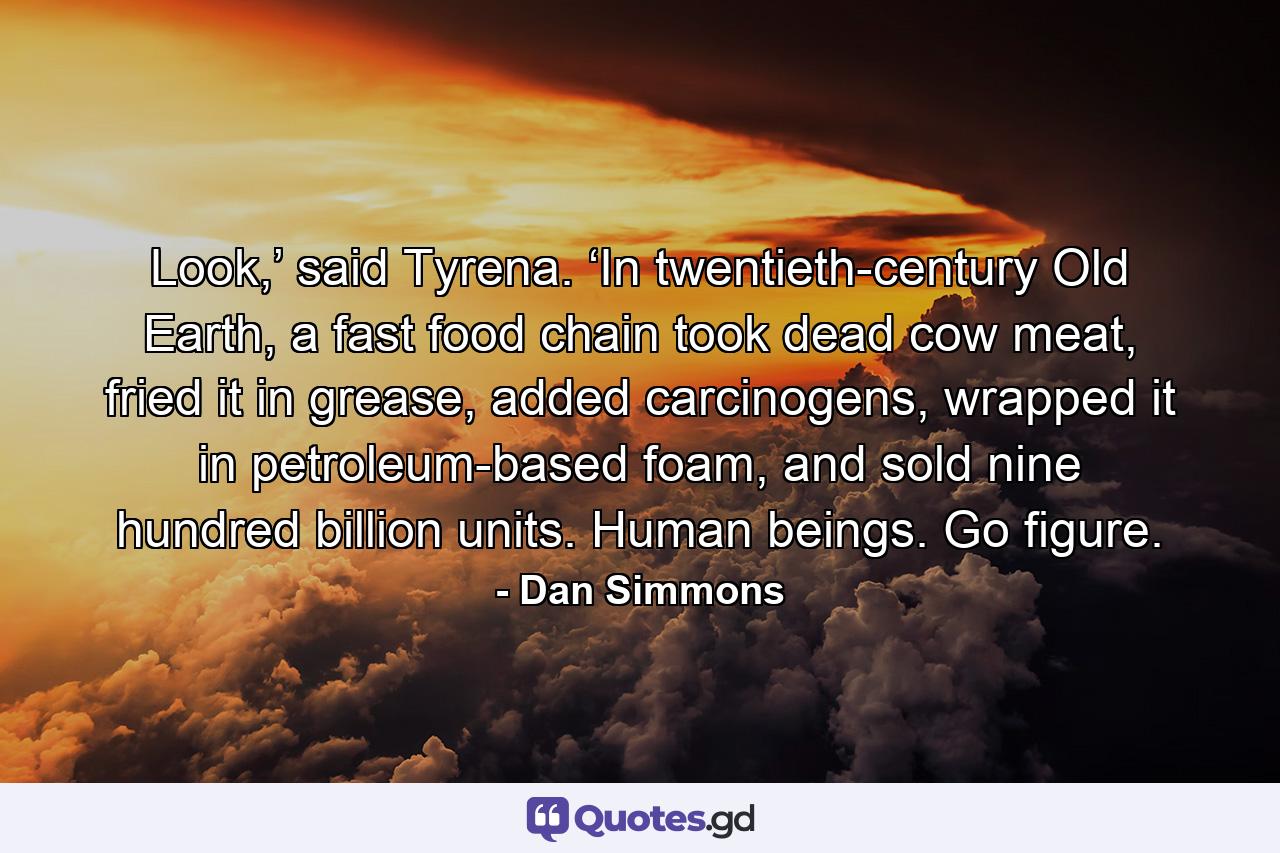 Look,’ said Tyrena. ‘In twentieth-century Old Earth, a fast food chain took dead cow meat, fried it in grease, added carcinogens, wrapped it in petroleum-based foam, and sold nine hundred billion units. Human beings. Go figure. - Quote by Dan Simmons