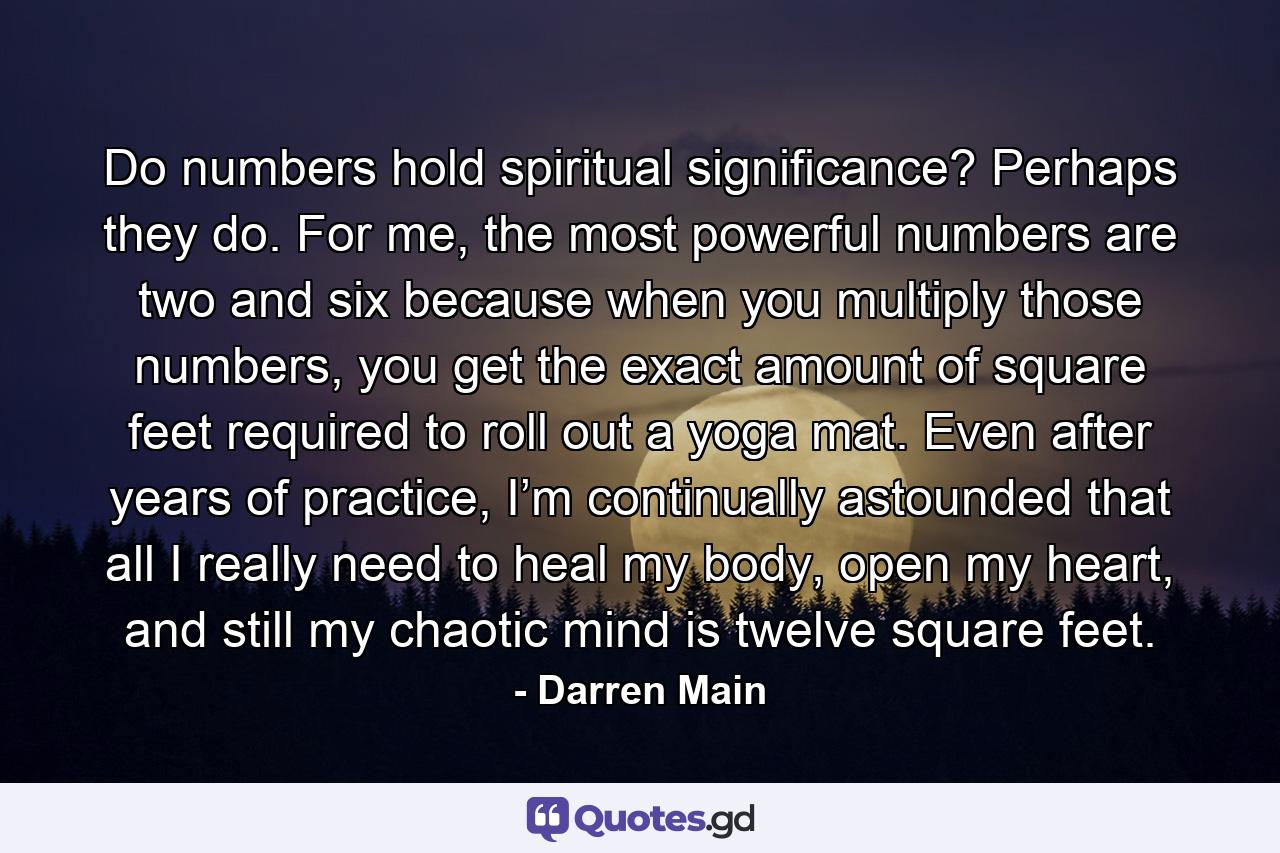 Do numbers hold spiritual significance? Perhaps they do. For me, the most powerful numbers are two and six because when you multiply those numbers, you get the exact amount of square feet required to roll out a yoga mat. Even after years of practice, I’m continually astounded that all I really need to heal my body, open my heart, and still my chaotic mind is twelve square feet. - Quote by Darren Main