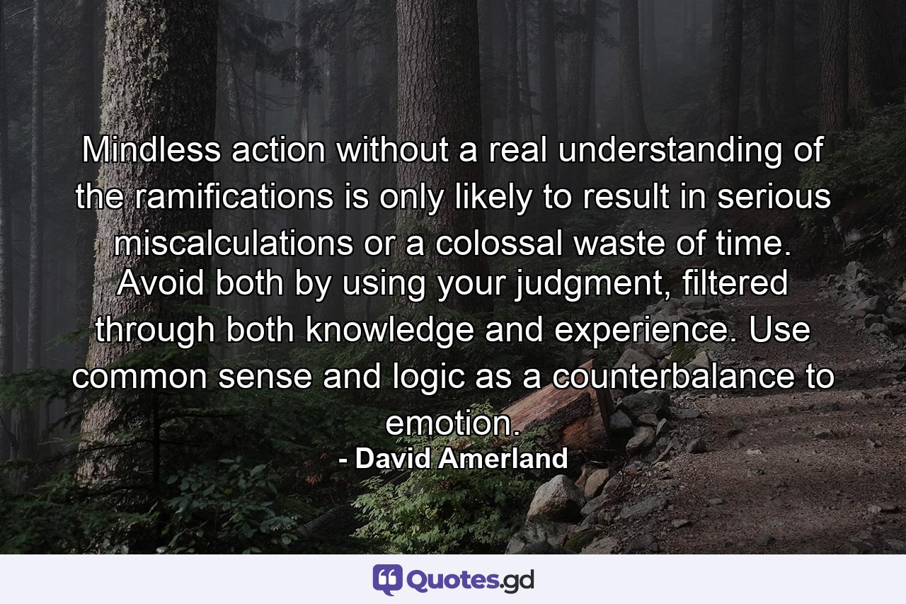 Mindless action without a real understanding of the ramifications is only likely to result in serious miscalculations or a colossal waste of time. Avoid both by using your judgment, filtered through both knowledge and experience. Use common sense and logic as a counterbalance to emotion. - Quote by David Amerland