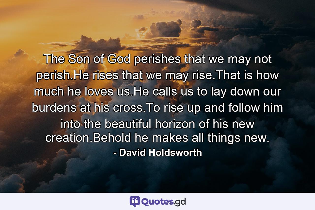 The Son of God perishes that we may not perish.He rises that we may rise.That is how much he loves us.He calls us to lay down our burdens at his cross.To rise up and follow him into the beautiful horizon of his new creation.Behold he makes all things new. - Quote by David Holdsworth