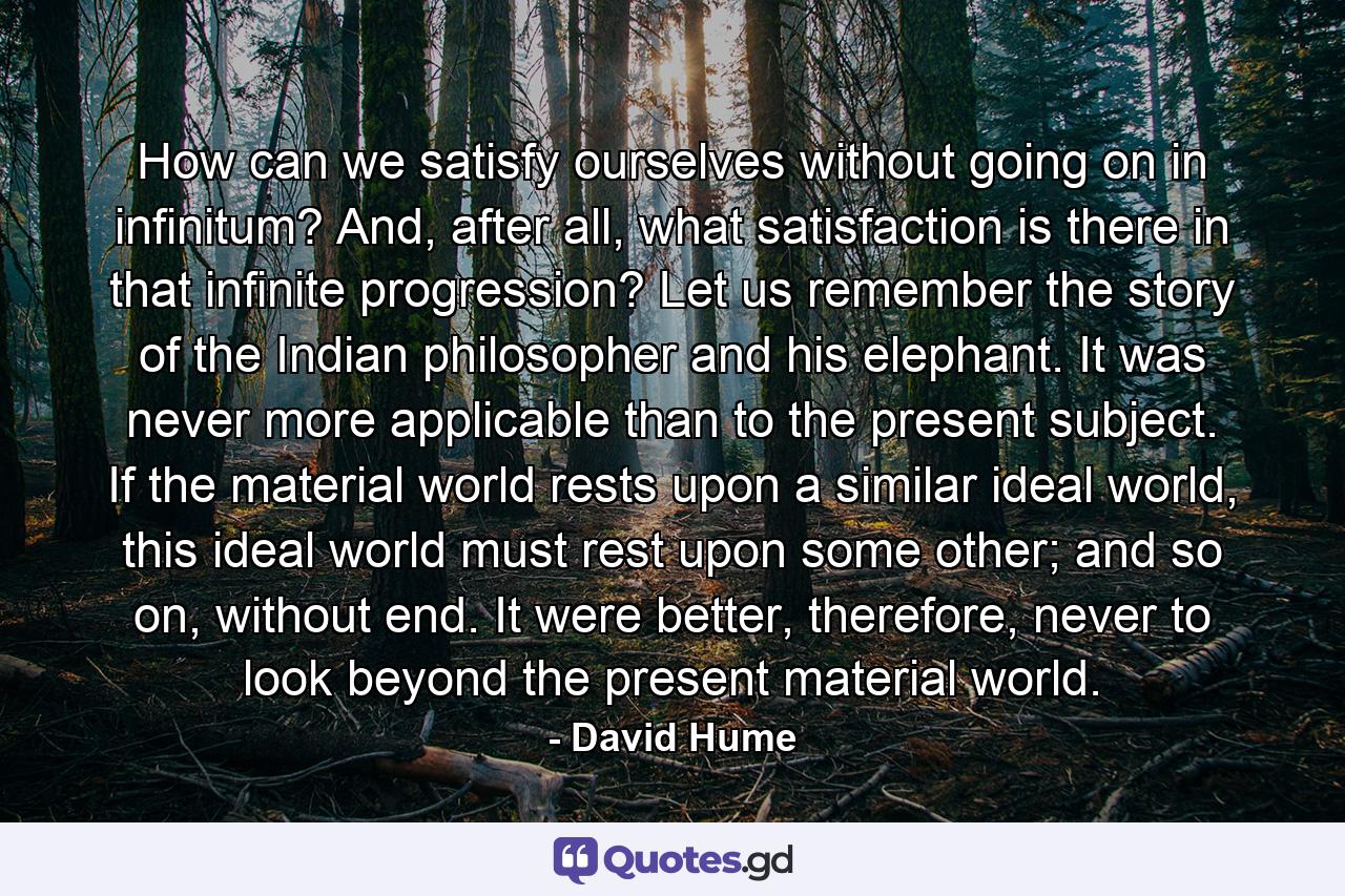 How can we satisfy ourselves without going on in infinitum? And, after all, what satisfaction is there in that infinite progression? Let us remember the story of the Indian philosopher and his elephant. It was never more applicable than to the present subject. If the material world rests upon a similar ideal world, this ideal world must rest upon some other; and so on, without end. It were better, therefore, never to look beyond the present material world. - Quote by David Hume