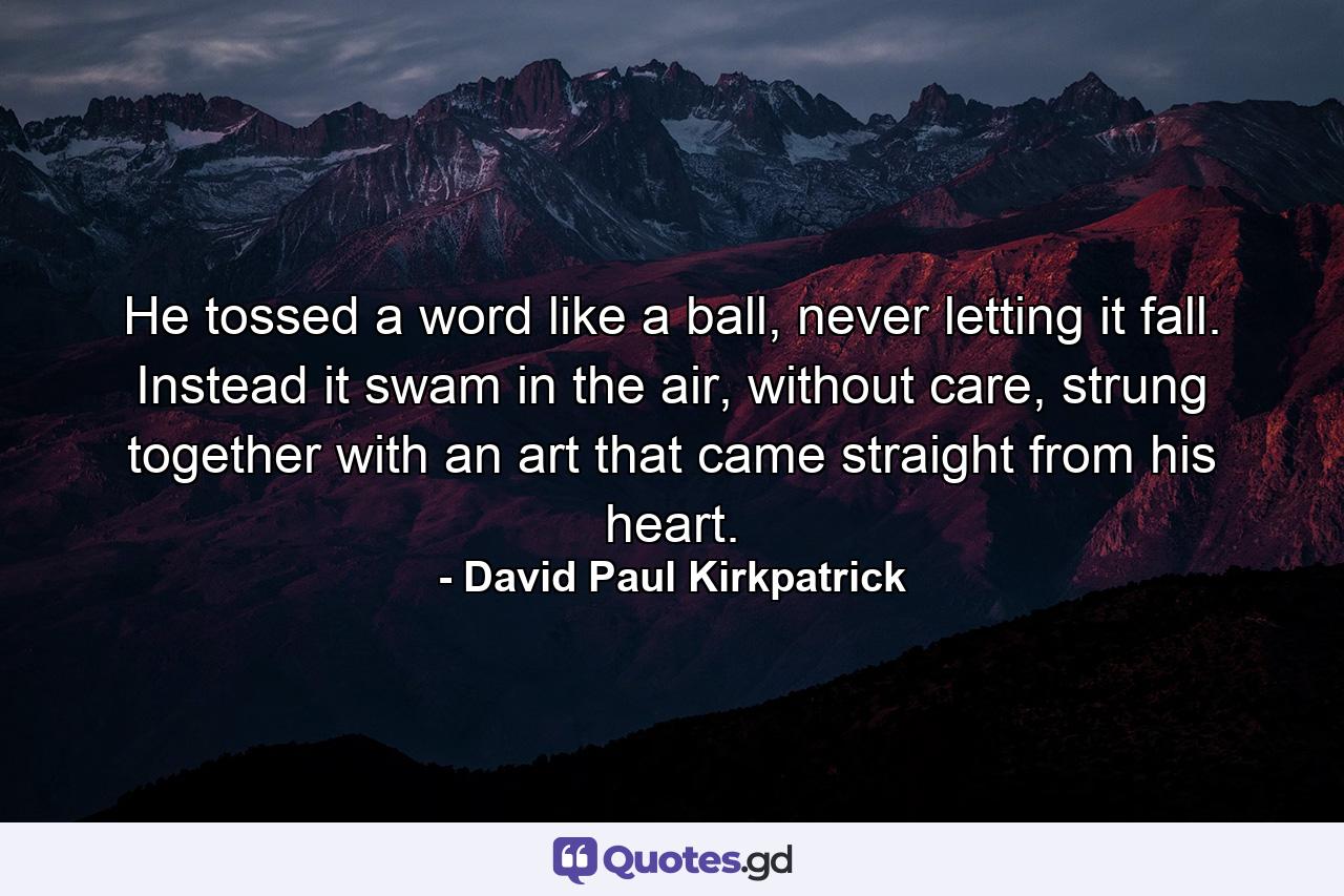 He tossed a word like a ball, never letting it fall. Instead it swam in the air, without care, strung together with an art that came straight from his heart. - Quote by David Paul Kirkpatrick