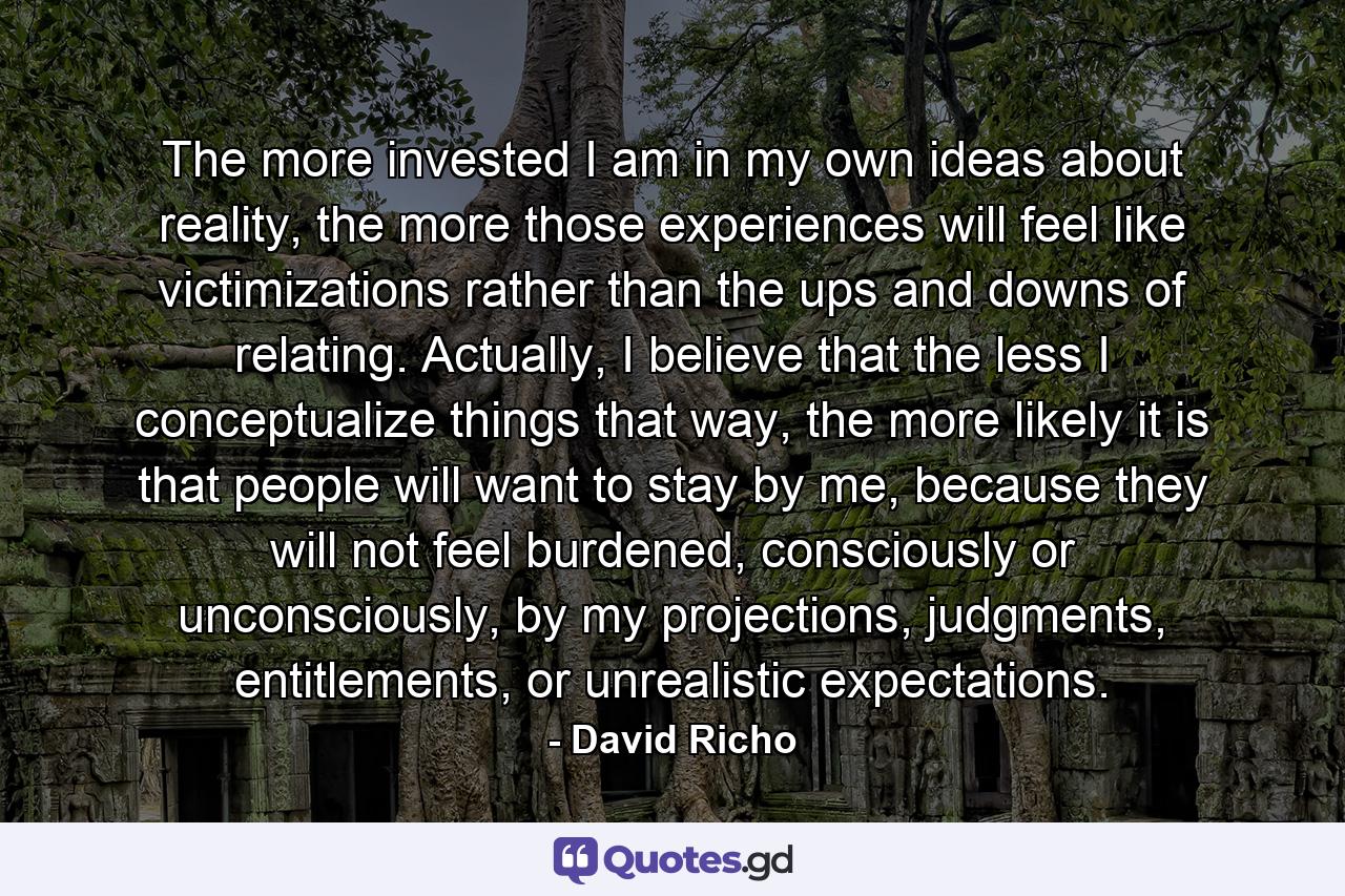 The more invested I am in my own ideas about reality, the more those experiences will feel like victimizations rather than the ups and downs of relating. Actually, I believe that the less I conceptualize things that way, the more likely it is that people will want to stay by me, because they will not feel burdened, consciously or unconsciously, by my projections, judgments, entitlements, or unrealistic expectations. - Quote by David Richo