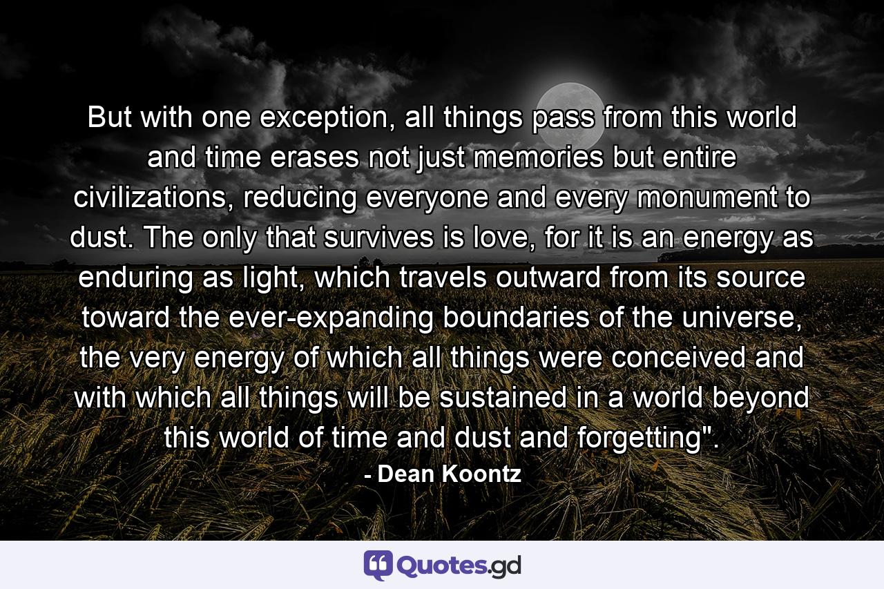 But with one exception, all things pass from this world and time erases not just memories but entire civilizations, reducing everyone and every monument to dust. The only that survives is love, for it is an energy as enduring as light, which travels outward from its source toward the ever-expanding boundaries of the universe, the very energy of which all things were conceived and with which all things will be sustained in a world beyond this world of time and dust and forgetting