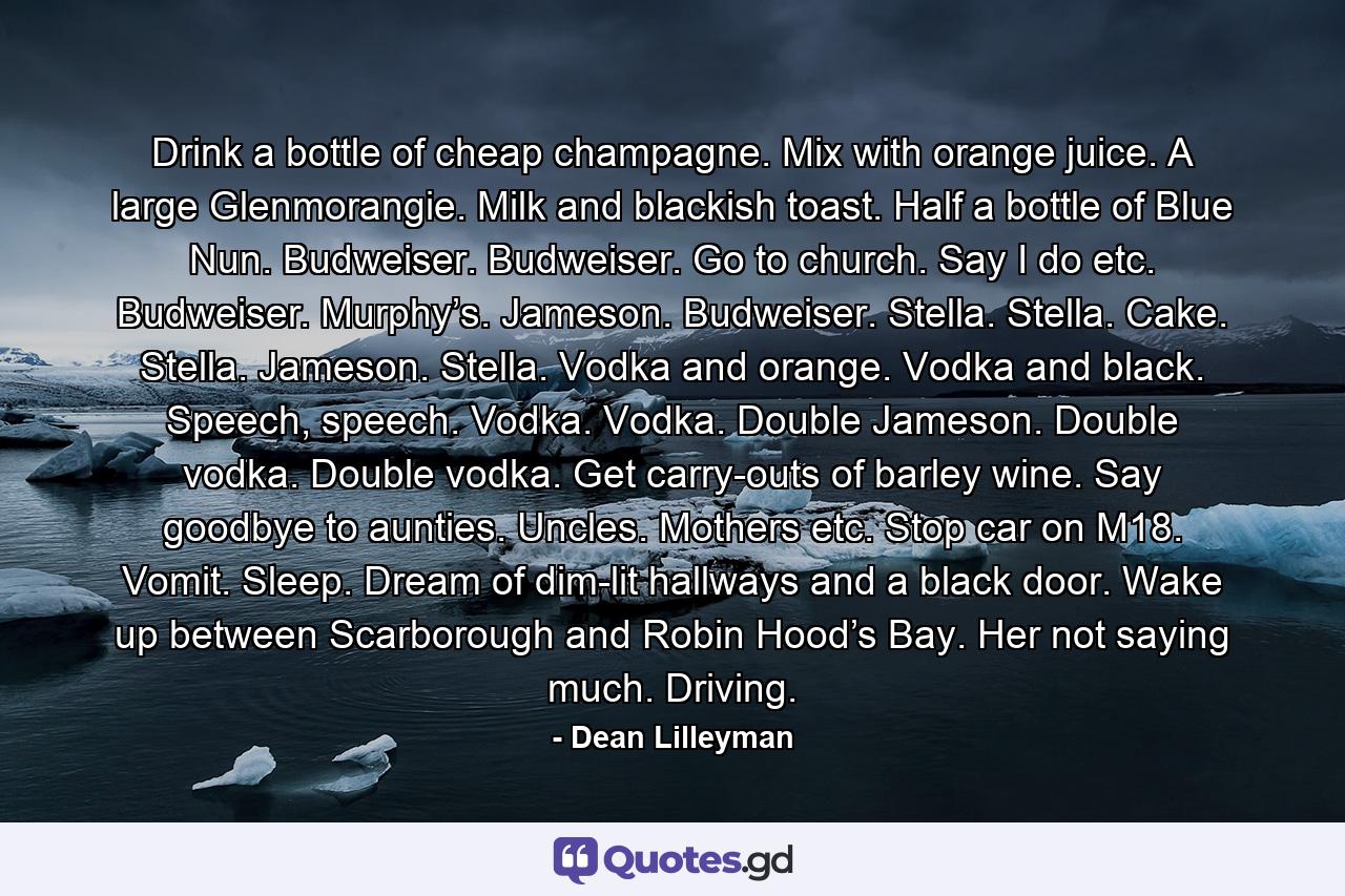 Drink a bottle of cheap champagne. Mix with orange juice. A large Glenmorangie. Milk and blackish toast. Half a bottle of Blue Nun. Budweiser. Budweiser. Go to church. Say I do etc. Budweiser. Murphy’s. Jameson. Budweiser. Stella. Stella. Cake. Stella. Jameson. Stella. Vodka and orange. Vodka and black. Speech, speech. Vodka. Vodka. Double Jameson. Double vodka. Double vodka. Get carry-outs of barley wine. Say goodbye to aunties. Uncles. Mothers etc. Stop car on M18. Vomit. Sleep. Dream of dim-lit hallways and a black door. Wake up between Scarborough and Robin Hood’s Bay. Her not saying much. Driving. - Quote by Dean Lilleyman