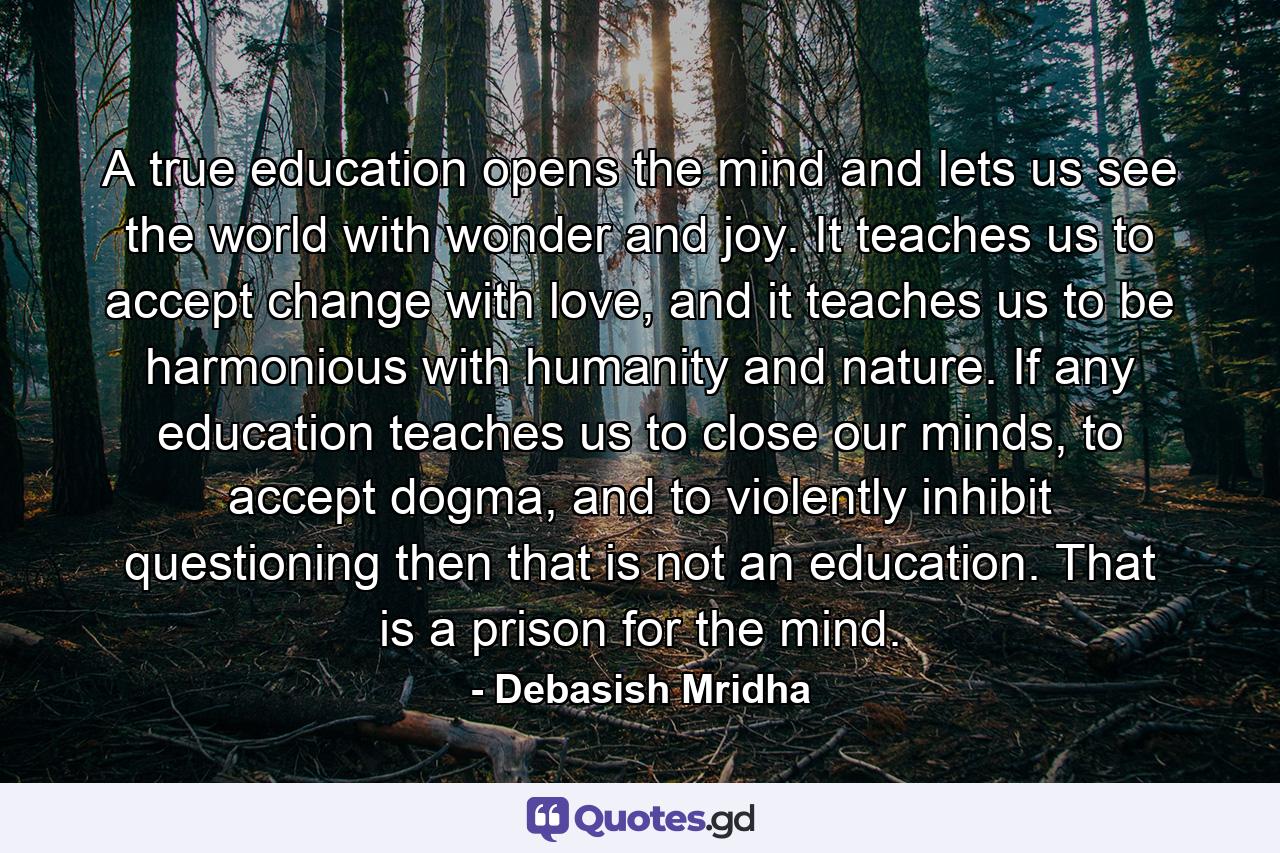 A true education opens the mind and lets us see the world with wonder and joy. It teaches us to accept change with love, and it teaches us to be harmonious with humanity and nature. If any education teaches us to close our minds, to accept dogma, and to violently inhibit questioning then that is not an education. That is a prison for the mind. - Quote by Debasish Mridha