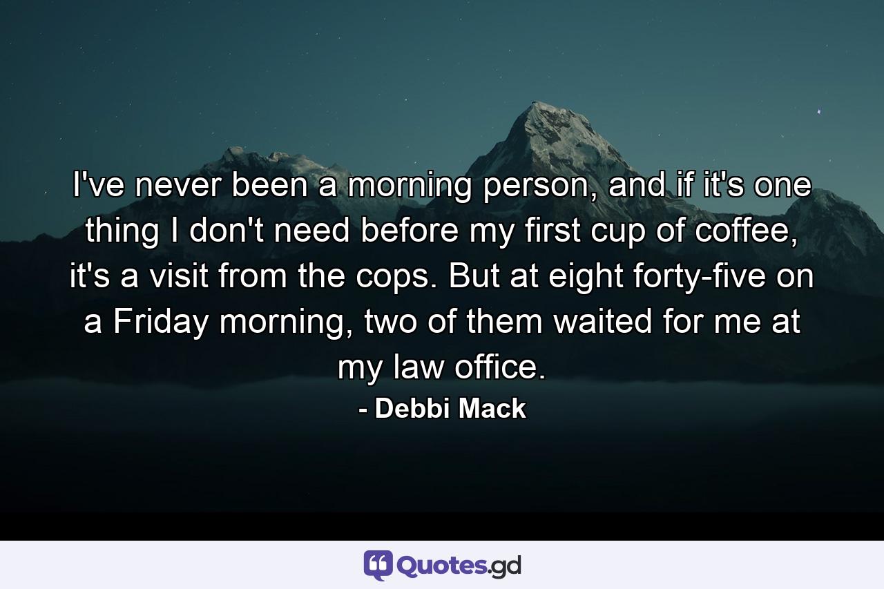 I've never been a morning person, and if it's one thing I don't need before my first cup of coffee, it's a visit from the cops. But at eight forty-five on a Friday morning, two of them waited for me at my law office. - Quote by Debbi Mack