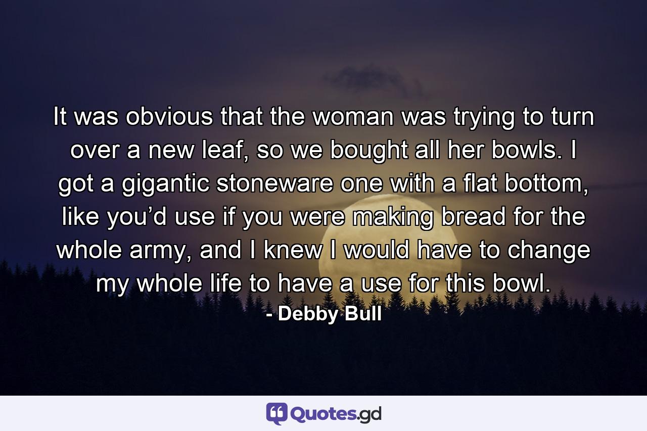 It was obvious that the woman was trying to turn over a new leaf, so we bought all her bowls. I got a gigantic stoneware one with a flat bottom, like you’d use if you were making bread for the whole army, and I knew I would have to change my whole life to have a use for this bowl. - Quote by Debby Bull