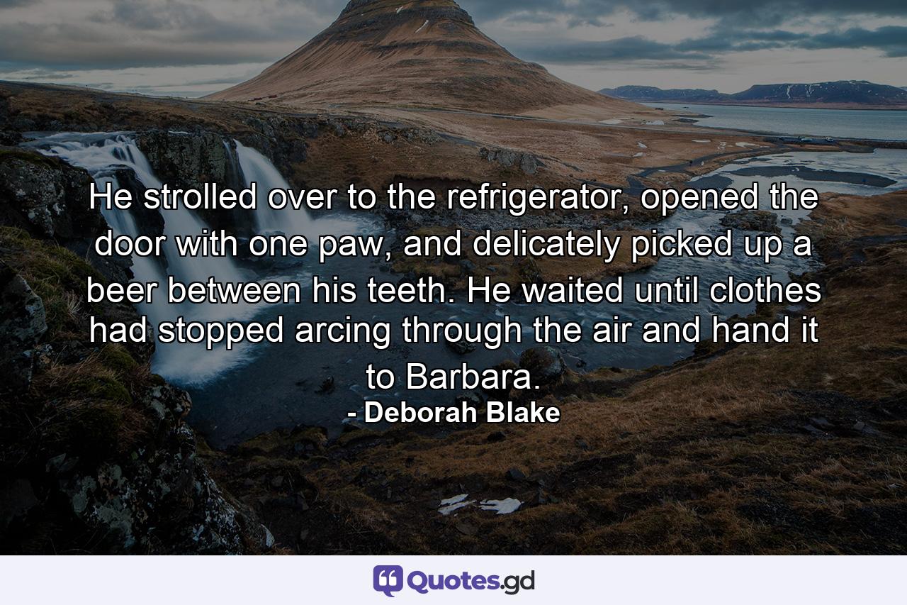 He strolled over to the refrigerator, opened the door with one paw, and delicately picked up a beer between his teeth. He waited until clothes had stopped arcing through the air and hand it to Barbara. - Quote by Deborah Blake