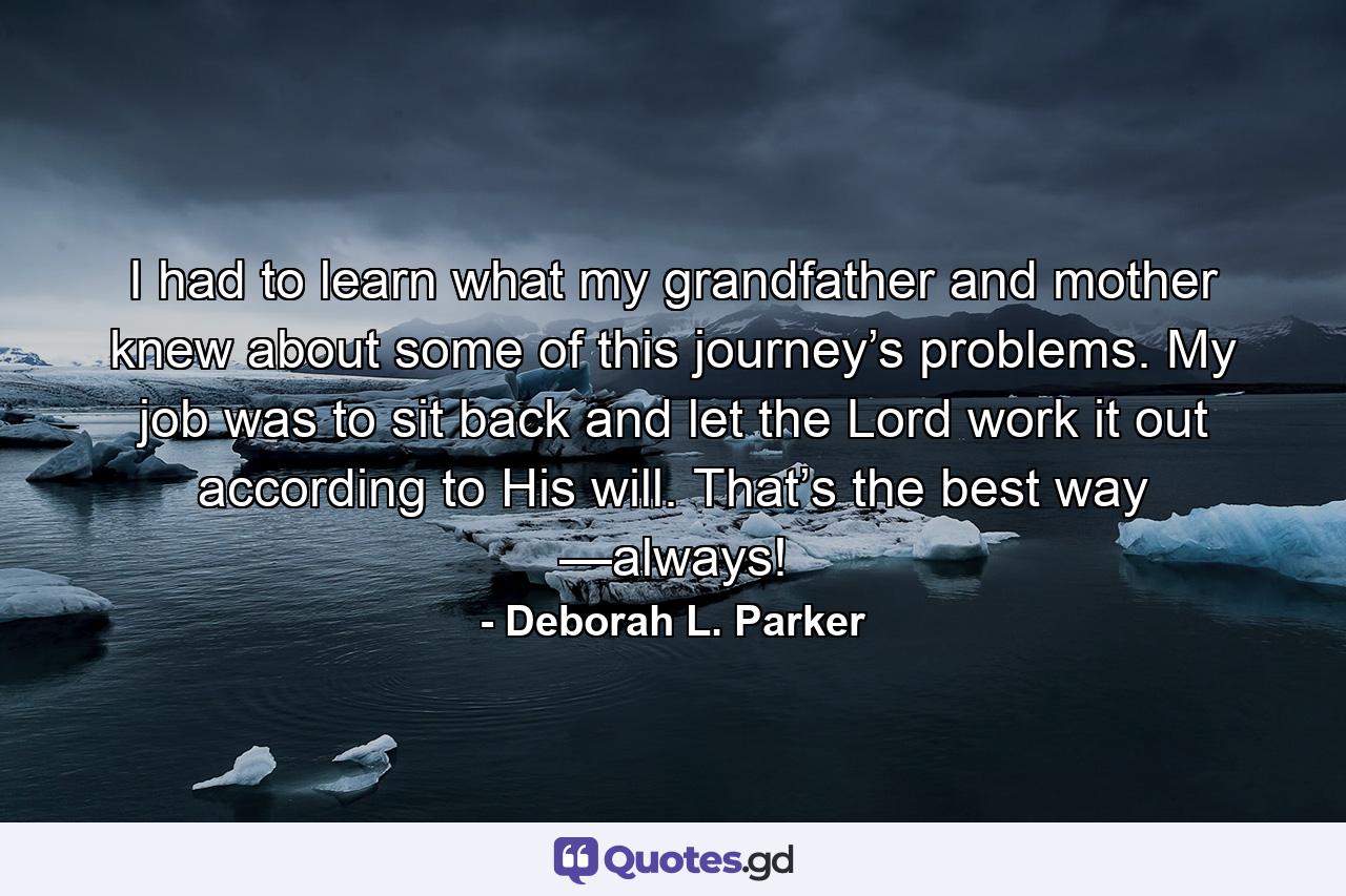 I had to learn what my grandfather and mother knew about some of this journey’s problems. My job was to sit back and let the Lord work it out according to His will. That’s the best way —always! - Quote by Deborah L. Parker