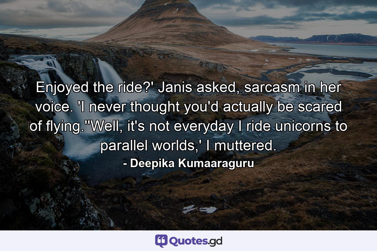 Enjoyed the ride?' Janis asked, sarcasm in her voice. 'I never thought you'd actually be scared of flying.''Well, it's not everyday I ride unicorns to parallel worlds,' I muttered. - Quote by Deepika Kumaaraguru