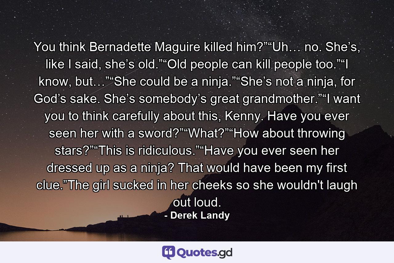 You think Bernadette Maguire killed him?”“Uh… no. She’s, like I said, she’s old.”“Old people can kill people too.”“I know, but…”“She could be a ninja.”“She’s not a ninja, for God’s sake. She’s somebody’s great grandmother.”“I want you to think carefully about this, Kenny. Have you ever seen her with a sword?”“What?”“How about throwing stars?”“This is ridiculous.”“Have you ever seen her dressed up as a ninja? That would have been my ﬁrst clue.”The girl sucked in her cheeks so she wouldn't laugh out loud. - Quote by Derek Landy