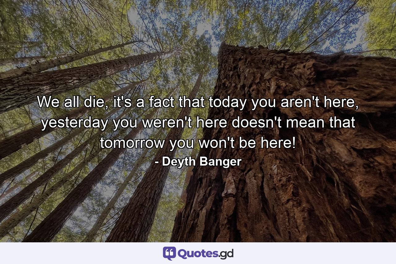 We all die, it's a fact that today you aren't here, yesterday you weren't here doesn't mean that tomorrow you won't be here! - Quote by Deyth Banger