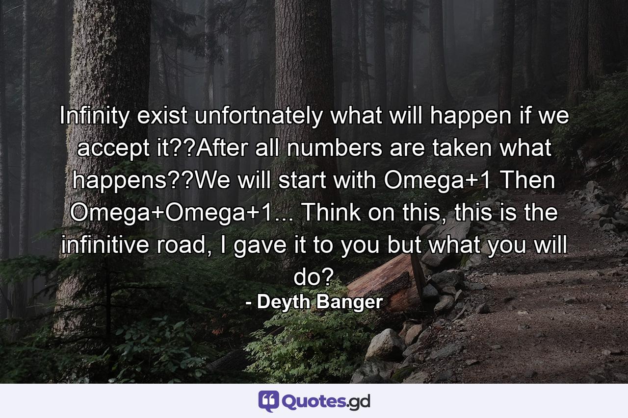 Infinity exist unfortnately what will happen if we accept it??After all numbers are taken what happens??We will start with Omega+1 Then Omega+Omega+1... Think on this, this is the infinitive road, I gave it to you but what you will do? - Quote by Deyth Banger