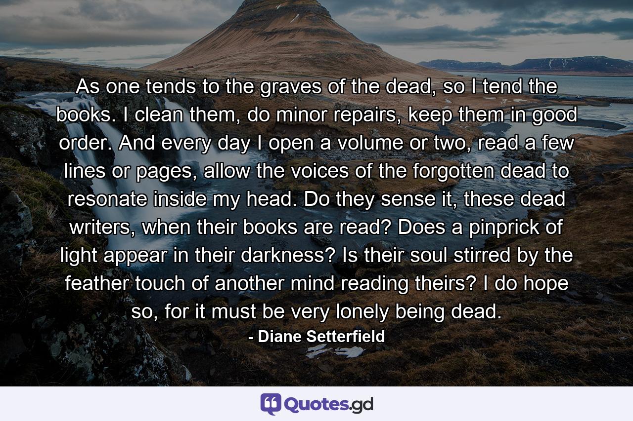 As one tends to the graves of the dead, so I tend the books. I clean them, do minor repairs, keep them in good order. And every day I open a volume or two, read a few lines or pages, allow the voices of the forgotten dead to resonate inside my head. Do they sense it, these dead writers, when their books are read? Does a pinprick of light appear in their darkness? Is their soul stirred by the feather touch of another mind reading theirs? I do hope so, for it must be very lonely being dead. - Quote by Diane Setterfield