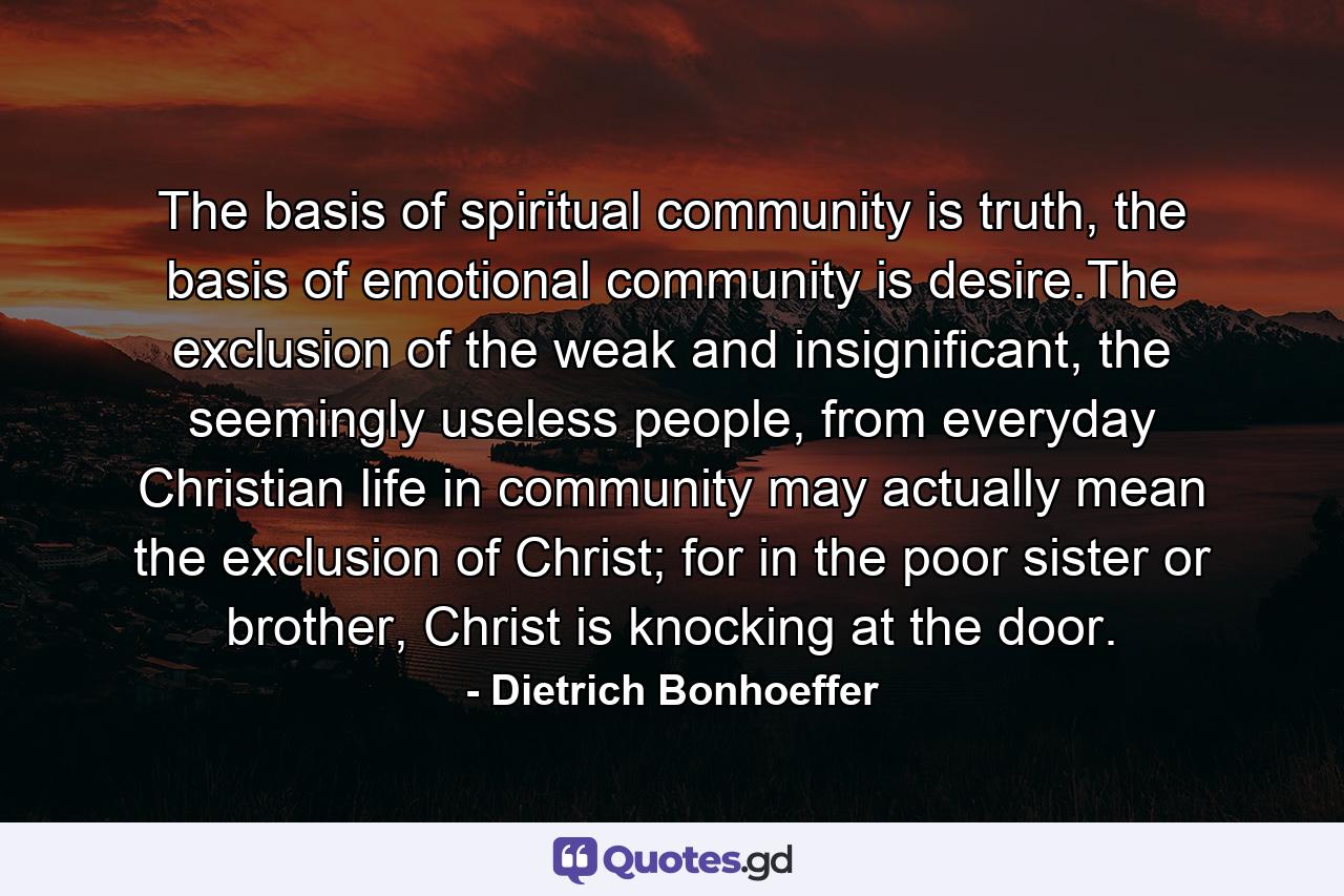 The basis of spiritual community is truth, the basis of emotional community is desire.The exclusion of the weak and insignificant, the seemingly useless people, from everyday Christian life in community may actually mean the exclusion of Christ; for in the poor sister or brother, Christ is knocking at the door. - Quote by Dietrich Bonhoeffer