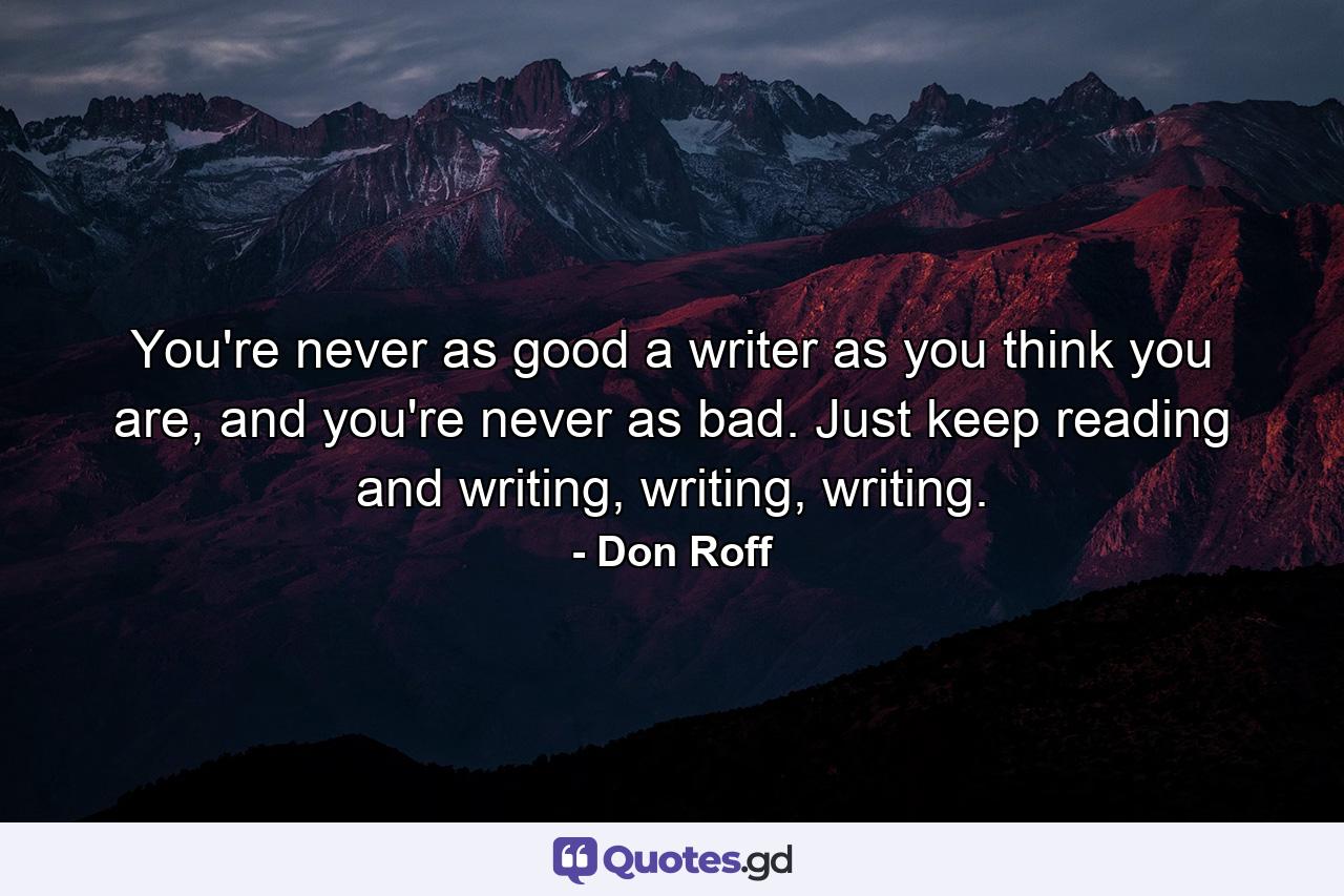 You're never as good a writer as you think you are, and you're never as bad. Just keep reading and writing, writing, writing. - Quote by Don Roff