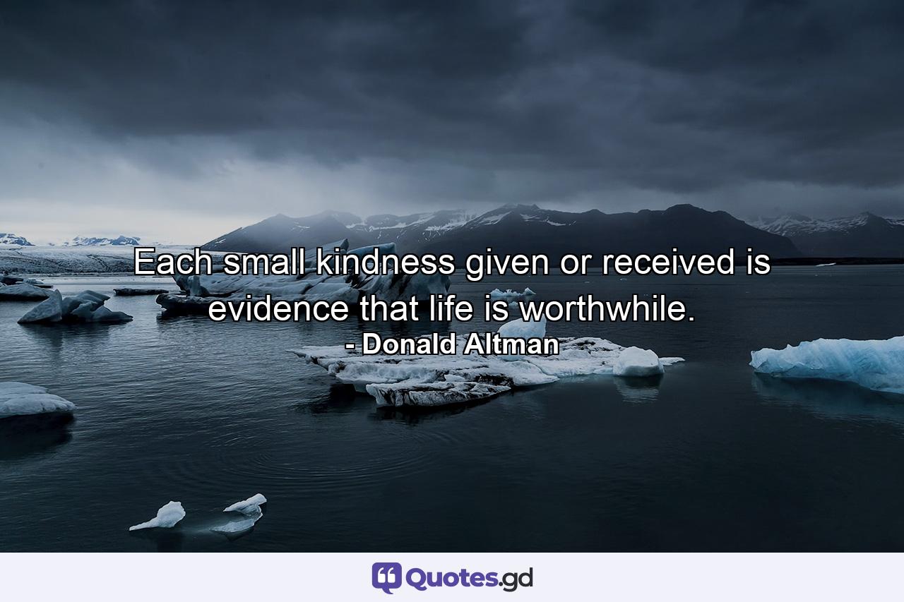 Each small kindness given or received is evidence that life is worthwhile. - Quote by Donald Altman