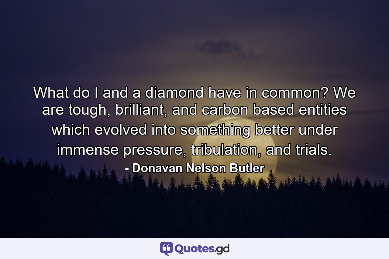 What do I and a diamond have in common? We are tough, brilliant, and carbon based entities which evolved into something better under immense pressure, tribulation, and trials. - Quote by Donavan Nelson Butler