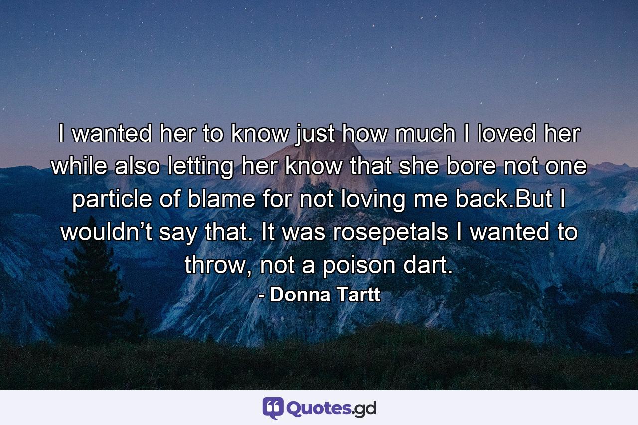 I wanted her to know just how much I loved her while also letting her know that she bore not one particle of blame for not loving me back.But I wouldn’t say that. It was rosepetals I wanted to throw, not a poison dart. - Quote by Donna Tartt