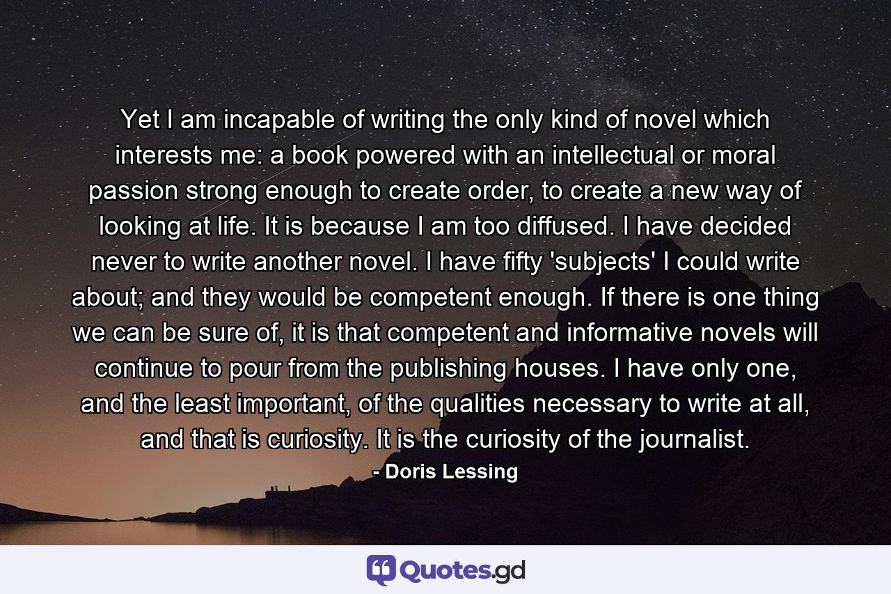 Yet I am incapable of writing the only kind of novel which interests me: a book powered with an intellectual or moral passion strong enough to create order, to create a new way of looking at life. It is because I am too diffused. I have decided never to write another novel. I have fifty 'subjects' I could write about; and they would be competent enough. If there is one thing we can be sure of, it is that competent and informative novels will continue to pour from the publishing houses. I have only one, and the least important, of the qualities necessary to write at all, and that is curiosity. It is the curiosity of the journalist. - Quote by Doris Lessing