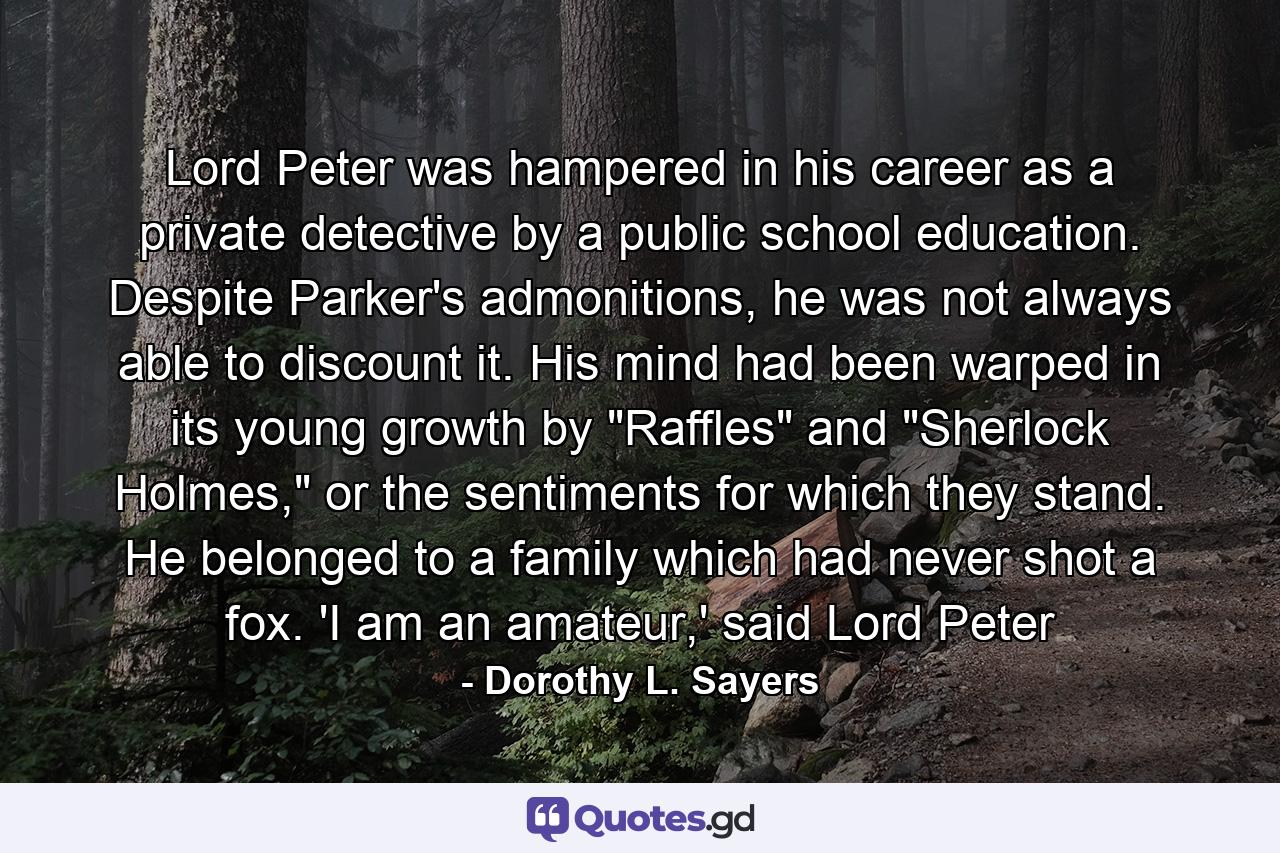 Lord Peter was hampered in his career as a private detective by a public school education. Despite Parker's admonitions, he was not always able to discount it. His mind had been warped in its young growth by 