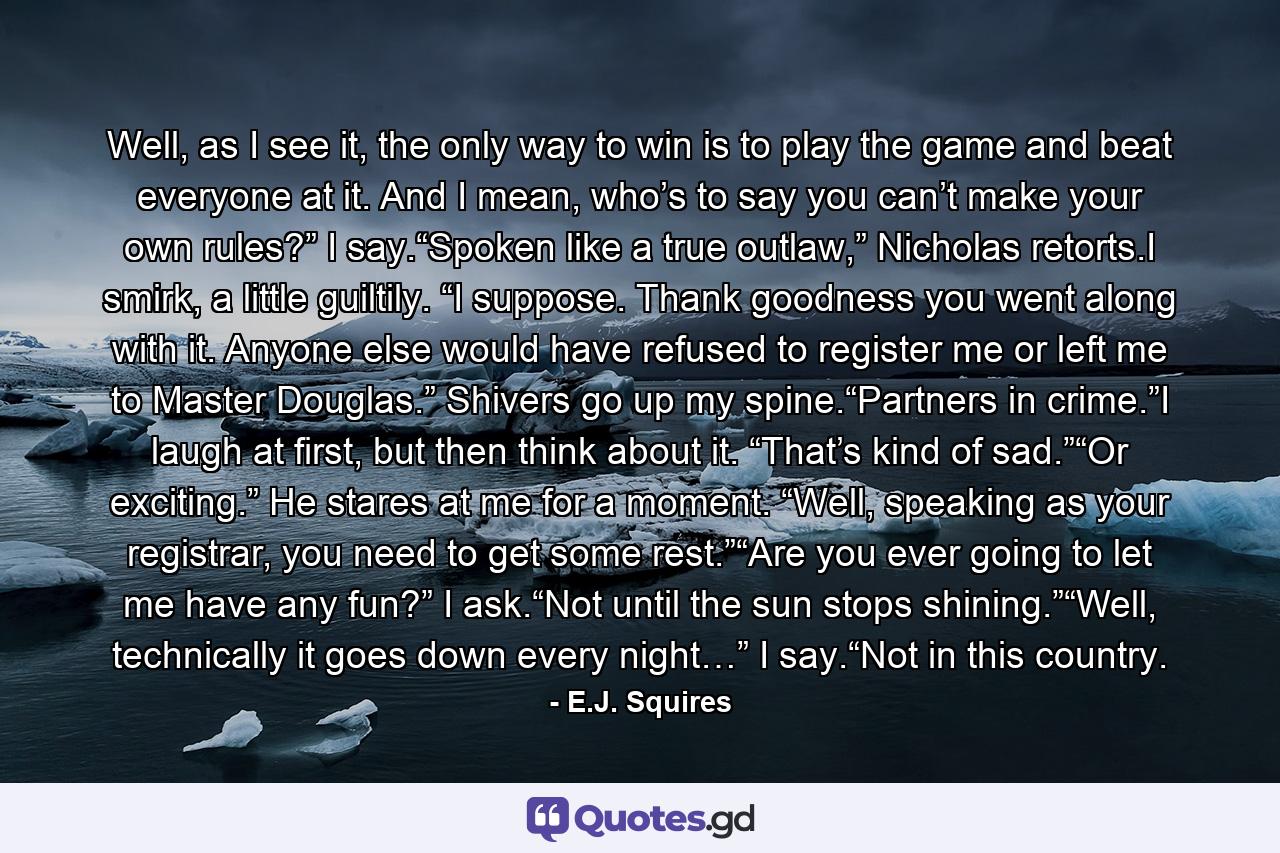 Well, as I see it, the only way to win is to play the game and beat everyone at it. And I mean, who’s to say you can’t make your own rules?” I say.“Spoken like a true outlaw,” Nicholas retorts.I smirk, a little guiltily. “I suppose. Thank goodness you went along with it. Anyone else would have refused to register me or left me to Master Douglas.” Shivers go up my spine.“Partners in crime.”I laugh at first, but then think about it. “That’s kind of sad.”“Or exciting.” He stares at me for a moment. “Well, speaking as your registrar, you need to get some rest.”“Are you ever going to let me have any fun?” I ask.“Not until the sun stops shining.”“Well, technically it goes down every night…” I say.“Not in this country. - Quote by E.J. Squires