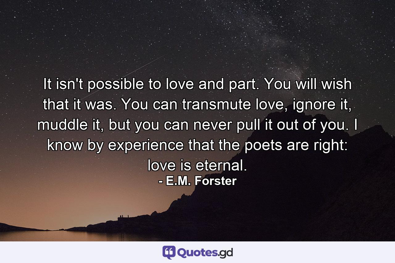 It isn't possible to love and part. You will wish that it was. You can transmute love, ignore it, muddle it, but you can never pull it out of you. I know by experience that the poets are right: love is eternal. - Quote by E.M. Forster