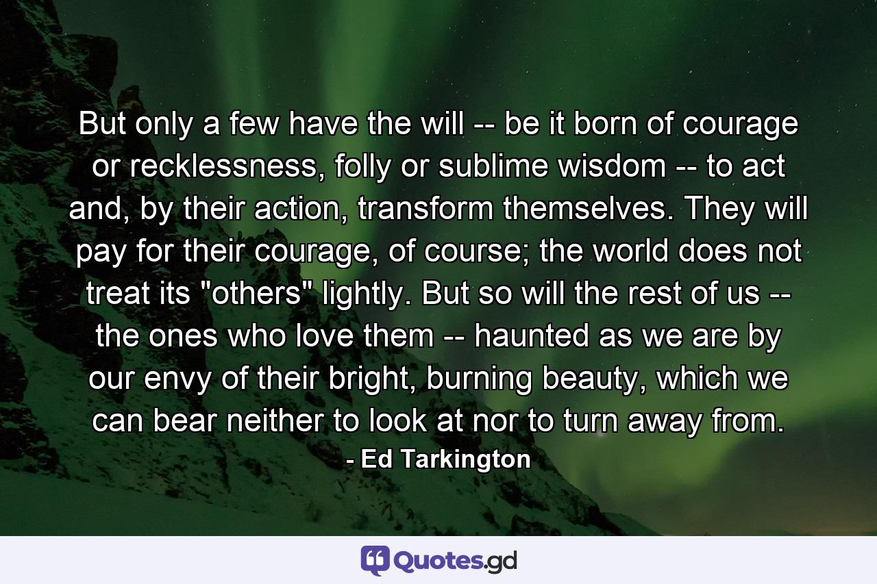 But only a few have the will -- be it born of courage or recklessness, folly or sublime wisdom -- to act and, by their action, transform themselves. They will pay for their courage, of course; the world does not treat its 