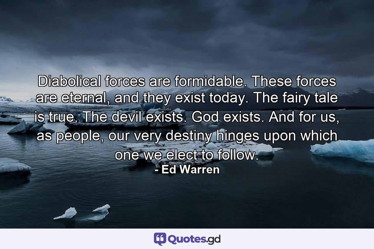 Diabolical forces are formidable. These forces are eternal, and they exist today. The fairy tale is true. The devil exists. God exists. And for us, as people, our very destiny hinges upon which one we elect to follow. - Quote by Ed Warren