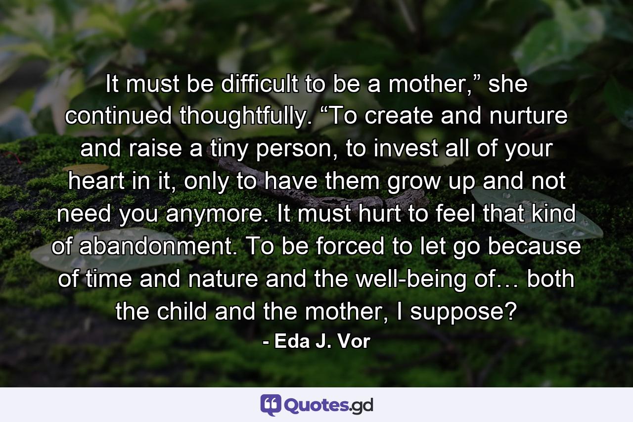 It must be difficult to be a mother,” she continued thoughtfully. “To create and nurture and raise a tiny person, to invest all of your heart in it, only to have them grow up and not need you anymore. It must hurt to feel that kind of abandonment. To be forced to let go because of time and nature and the well-being of… both the child and the mother, I suppose? - Quote by Eda J. Vor