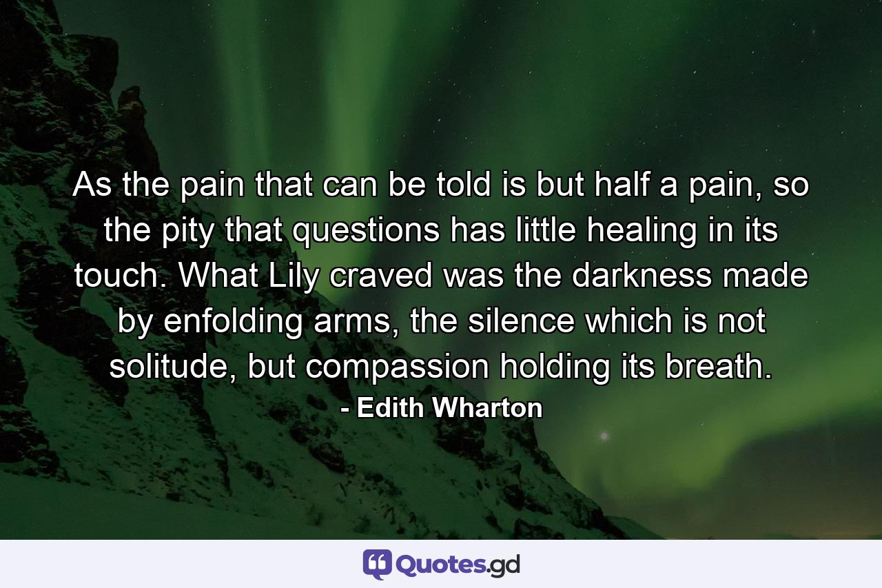 As the pain that can be told is but half a pain, so the pity that questions has little healing in its touch. What Lily craved was the darkness made by enfolding arms, the silence which is not solitude, but compassion holding its breath. - Quote by Edith Wharton