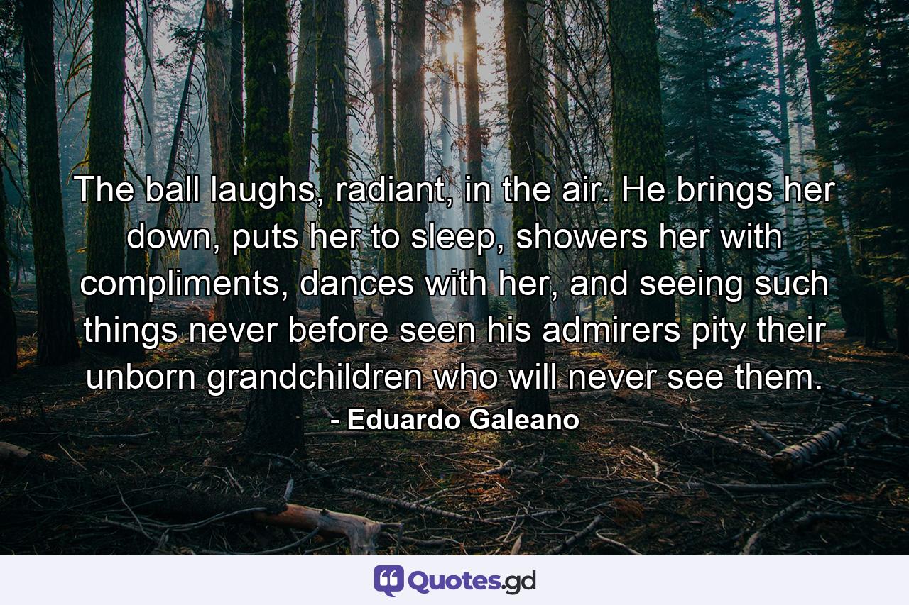 The ball laughs, radiant, in the air. He brings her down, puts her to sleep, showers her with compliments, dances with her, and seeing such things never before seen his admirers pity their unborn grandchildren who will never see them. - Quote by Eduardo Galeano