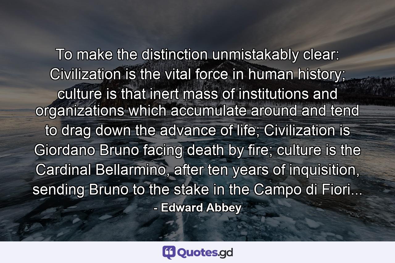 To make the distinction unmistakably clear: Civilization is the vital force in human history; culture is that inert mass of institutions and organizations which accumulate around and tend to drag down the advance of life; Civilization is Giordano Bruno facing death by fire; culture is the Cardinal Bellarmino, after ten years of inquisition, sending Bruno to the stake in the Campo di Fiori... - Quote by Edward Abbey