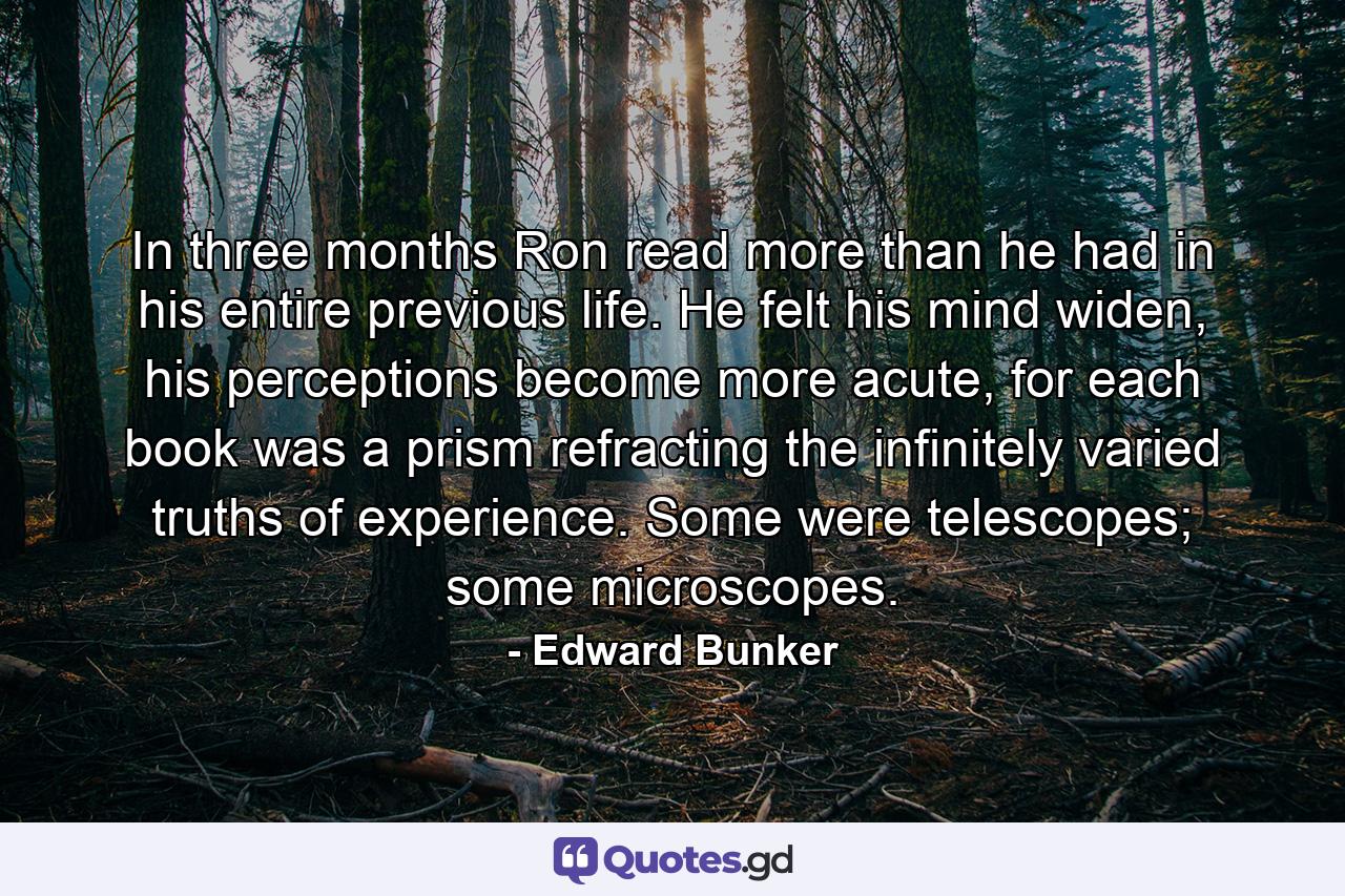 In three months Ron read more than he had in his entire previous life. He felt his mind widen, his perceptions become more acute, for each book was a prism refracting the infinitely varied truths of experience. Some were telescopes; some microscopes. - Quote by Edward Bunker