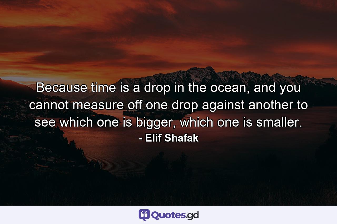 Because time is a drop in the ocean, and you cannot measure off one drop against another to see which one is bigger, which one is smaller. - Quote by Elif Shafak