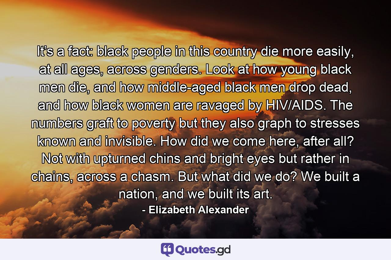 It’s a fact: black people in this country die more easily, at all ages, across genders. Look at how young black men die, and how middle-aged black men drop dead, and how black women are ravaged by HIV/AIDS. The numbers graft to poverty but they also graph to stresses known and invisible. How did we come here, after all? Not with upturned chins and bright eyes but rather in chains, across a chasm. But what did we do? We built a nation, and we built its art. - Quote by Elizabeth Alexander