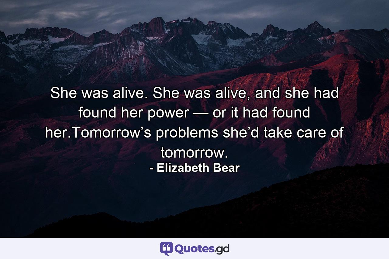 She was alive. She was alive, and she had found her power — or it had found her.Tomorrow’s problems she’d take care of tomorrow. - Quote by Elizabeth Bear