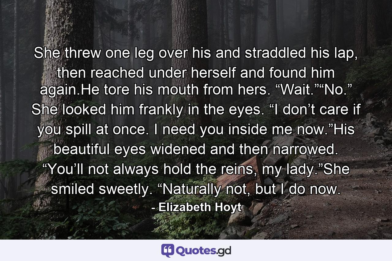 She threw one leg over his and straddled his lap, then reached under herself and found him again.He tore his mouth from hers. “Wait.”“No.” She looked him frankly in the eyes. “I don’t care if you spill at once. I need you inside me now.”His beautiful eyes widened and then narrowed. “You’ll not always hold the reins, my lady.”She smiled sweetly. “Naturally not, but I do now. - Quote by Elizabeth Hoyt