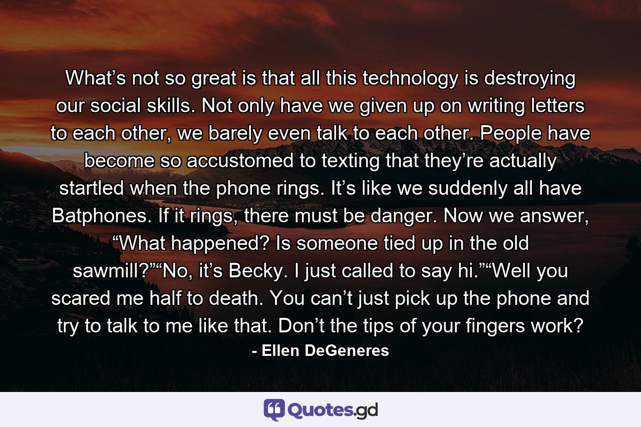 What’s not so great is that all this technology is destroying our social skills. Not only have we given up on writing letters to each other, we barely even talk to each other. People have become so accustomed to texting that they’re actually startled when the phone rings. It’s like we suddenly all have Batphones. If it rings, there must be danger. Now we answer, “What happened? Is someone tied up in the old sawmill?”“No, it’s Becky. I just called to say hi.”“Well you scared me half to death. You can’t just pick up the phone and try to talk to me like that. Don’t the tips of your fingers work? - Quote by Ellen DeGeneres